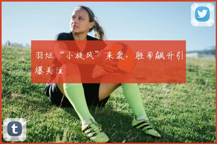 羽坛“小旋风”来袭，胜率飙升引爆关注