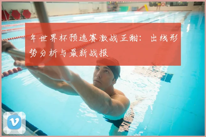 年世界杯预选赛激战正酣：出线形势分析与最新战报