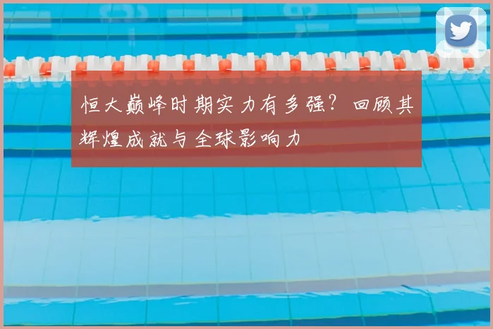 恒大巅峰时期实力有多强？回顾其辉煌成就与全球影响力