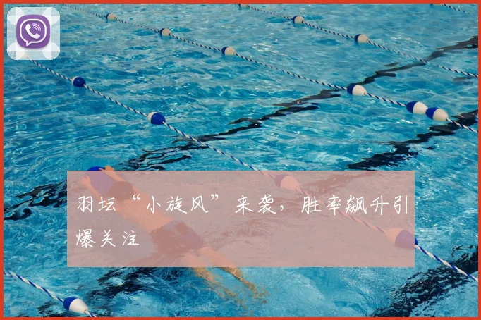 羽坛“小旋风”来袭，胜率飙升引爆关注